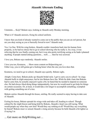 Akaashi Alternate Ending
Ummmm..... Keiji? Bokuto says, looking at Akaashi early Monday morning.
What is it? Akaashi answers, fixing his school uniform.
I know that you kind of already wanted to come out to the public that you are an owl person, but
are you okay seeing as you re basically forced to now? Akaashi nods.
Yes, I m fine. With his wing broken, Akaashi couldn t transform back into his human form
properly, so he had no choice but to go to school showing who he really is. In a way, it was
relieving that he was finally coming out, but it was also pretty terrifying seeing as he hadn t planned
anything. If people started asking questions.... well........ then he was screwed.
I love you, Bokuto says randomly. Akaashi smiles.
I love you too, Koutarou, ... Show more content on Helpwriting.net ...
Either way, you re still gonna get a fucking boner when the one you love does that.
Koutarou, we need to go to school, Akaashi says quietly. Bokuto sighs.
Alright. Come here. Bokuto picks up Akaashi bridal style. I get to carry you to school~ he sings.
Akaashi huffs in slight annoyance, but he lets Bokuto have fun. While he didn t hate that Bokuto
had to carry him, he actually enjoyed it quite a bit, he hated that he needed to depend on someone
else. He had always liked doing things independently, but now he would need to get help for things
on certain occasions. Or, at least, it would take a lot longer to accomplish something; exampled
with getting something out of a tree.
Bokuto carries Akaashi through his house, smiling. He really seemed to enjoy having to take care
of Akaashi.
Exiting his house, Bokuto spreads his wings wide and takes off, heading to school. Though
calmed by the slight breeze and being held by Bokuto, Akaashi s heart was still racing. What
would people say when they saw him? Would they say nothing at all? Would they say everything
he feared? Bokuto must ve sensed Akaashi s rising anxiety because he held Akaashi a bit tighter as
if saying I m
... Get more on HelpWriting.net ...
 