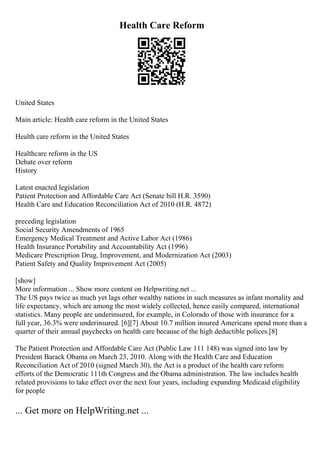 Health Care Reform
United States
Main article: Health care reform in the United States
Health care reform in the United States
Healthcare reform in the US
Debate over reform
History
Latest enacted legislation
Patient Protection and Affordable Care Act (Senate bill H.R. 3590)
Health Care and Education Reconciliation Act of 2010 (H.R. 4872)
preceding legislation
Social Security Amendments of 1965
Emergency Medical Treatment and Active Labor Act (1986)
Health Insurance Portability and Accountability Act (1996)
Medicare Prescription Drug, Improvement, and Modernization Act (2003)
Patient Safety and Quality Improvement Act (2005)
[show]
More information ... Show more content on Helpwriting.net ...
The US pays twice as much yet lags other wealthy nations in such measures as infant mortality and
life expectancy, which are among the most widely collected, hence easily compared, international
statistics. Many people are underinsured, for example, in Colorado of those with insurance for a
full year, 36.3% were underinsured. [6][7] About 10.7 million insured Americans spend more than a
quarter of their annual paychecks on health care because of the high deductible polices.[8]
The Patient Protection and Affordable Care Act (Public Law 111 148) was signed into law by
President Barack Obama on March 23, 2010. Along with the Health Care and Education
Reconciliation Act of 2010 (signed March 30), the Act is a product of the health care reform
efforts of the Democratic 111th Congress and the Obama administration. The law includes health
related provisions to take effect over the next four years, including expanding Medicaid eligibility
for people
... Get more on HelpWriting.net ...
 