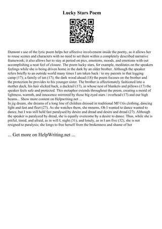 Lucky Stars Poem
Dumont s use of the lyric poem helps her affective involvement inside the poetry, as it allows her
to rouse scenes and characters with no need to set them within a completely described narrative
framework; it also allows her to stay at period on pics, emotions, moods, and emotions with out
accomplishing a neat feel of closure. The poem lucky stars, for example, meditates on the speakers
feelings while she is being driven home in the dark by an older brother. Although the speaker
refers briefly to an outside world many times I am taken back / to my parents in that logging
camp (17); a family of ten (17); the dark wood ahead (18) the poem focuses on the brother and
the protection he provides to his younger sister. The brother is affectionately fashioned into a
mother duck, his hair slicked back, a ducktail (17), in whose nest of blankets and pillows (17) the
speaker feels safe and protected. This metaphor extends throughout the poem, creating a mood of
lightness, warmth, and innocence mirrored by those big eyed stars / overhead (17) and our high
beams... Show more content on Helpwriting.net ...
In jig dream, she dreams of a long line of children dressed in traditional MГ©tis clothing, dancing
light and fast and fleet (27). As she watches them, she mourns, Oh I wanted to dance wanted to
dance, but I was still held fast paralysed by desire and dread and desire and dread (27). Although
the speaker is paralyzed by dread, she is equally overcome by a desire to dance. Thus, while she is
pitiful, timid, and afraid, as in will I, night (31), and lonely, as in I am five (32), she is not
resigned to paralysis; she longs to free herself from the brokenness and shame of her
... Get more on HelpWriting.net ...
 