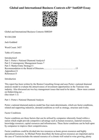 Global and International Business Contexts вЂ“ Sm0269 Essay
Global and International Business Contexts SM0269
W13012208
Jack Goddard
Word Count: 3457
Table of Contents
Introduction3
Part 1: Porter s National Diamond Analysis3
Part 2: Contemporary Management Issues 7
Part 3: Market Entry Strategy11
Recommendation to the Board of Directors............... .................................... ....13
Appendices14
References15
Introduction
This report has been written by the Boston Consulting Group and uses Porter s national diamond
analysis model to evaluate the attractiveness of investment opportunities in the Tunisian wine
industry. Also discussed are two key management issues that need to be taken... Show more content
on Helpwriting.net ...
(See insert 1.1)
Part 1: Porter s National Diamond Analysis
Porter s national diamond analysis model has four main determinants, which are factor conditions,
related and supporting industries, demand conditions as well as strategy, structure and rivalry.
Factor Conditions
Factor conditions are those factors that can be utilised by companies inherently found within a
nation which might provide competitive advantage such as human resources, material resources,
knowledge resources, capital resources and infrastructure. These factor conditions can be built upon
by companies to improve their competitiveness.
Factor conditions could be divided into two resources as home grown resources and highly
specialised resources. As Michael Porter described, the home grown resources are important and in
the case of Tunisia includes the natural resource of a climate well suited to wine growing, plenty
 