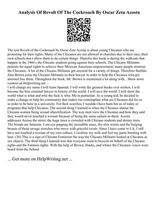 Analysis Of Revolt Of The Cockroach By Oscar Zeta Acosta
The text Revolt of the Cockroach by Oscar Zeta Acosta is about young Chicanos who are
protesting for their rights. Many of the Chicanos are not allowed in churches due to their race, their
own schools don t allow them to do certain things. Therefor this book is during the walkouts that
happen in the 1960 s the Chicano students going against their schools. The Chicano Militants
protests for equal rights to achieve their Mexican American empowerment; many people mistreat
the Chicanos. A lot of the Chicano Militants get arrested for a variety of things. Therefore Buffalo
Zeta Brown joins the Chicano Militants as their lawyer in order to help the Chicanos who get
arrested free them. Throughout the book, Mr. Brown is mentioned a lot along with... Show more
content on Helpwriting.net ...
I will change my name I will learn Spanish. I will write the greatest books ever written. I will
become the best criminal lawyer in history of the world. I will save the world. I will show the
world what is what and who the fuck is who. Me in particular. As a young kid, he decided to
make a change to help his community that makes me contemplate what are Chicanos did for us
in order to be here in a university. For their scarifies, I wouldn t have been her as of today or
programs that help Chicanos. The second thing I learned is when the Chicanos shame the
Chicana women being sexual objectification. The way men view the Chicanas and how they said
they would never touched a woman because of being the same culture as them. Acosta
addresses Across the street, the huge lawn is crowded with Chicano students and skinny trees.
The broads are fantastic. I am eye popping the incredible asses, the slim waists and the bulging
breasts of these savage wenches who move with graceful twists. Since I have come to LA, I still
have not touched a woman of my own culture. I swallow my milk and feel my pants bursting with
heat. (38) This is a sign of Chicana Feminism the way the Chicano Militants looked at Chicanas as
sex objects. The third thing I learned was that everyone went to boycott on behalf of the Chicano
rights and the Farmers rights. With the help of Brown, blacks, and whites the Chicanos voices were
heard from the School
... Get more on HelpWriting.net ...
 