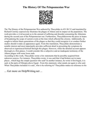 The History Of The Peloponnesian War
The The History of the Peloponnesian War authored by Thucydides in 431 B.C.E and translated by
Richard Crawley expressively illustrates the plague of Athens and its impact on the population. The
work provides a vivid account as to the amount of suffering and disorder consuming the Athenians
during the second year of the Peloponnesian war. Furthermore, Thucydideswrote the piece in hopes
of broadening the scope of current events at the time which affected the citizens. Additionally, he
sought to inform future generations of the plague so that they could recognize it or conduct further
studies should it make an appearance again. From this translation, Thucydides demonstrates a
notable interest and most importantly provides sufficient detail in presenting the symptoms he
observed or experienced himself through this plague. However, while the detailed account appears
thorough at a first glance, I would consider this a subjective and an inadequate testimony of the
Athens plague with some loose ends.
According to this work, Thucydides wrote a few statements that he possibly acquired from
unknown sources. For instance, Thucydides wrote, it was said that it had broken out in many
places , which begs the simple question who said? In another instance, he wrote it first began, it is
said, in the parts of Ethiopia above Egypt . From this statement, what stands out again is who said.
When Thucydides included it is said , who is he referring to? Thucydides makes no reference to his
... Get more on HelpWriting.net ...
 