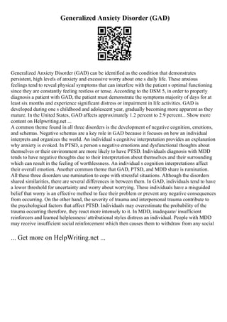 Generalized Anxiety Disorder (GAD)
Generalized Anxiety Disorder (GAD) can be identified as the condition that demonstrates
persistent, high levels of anxiety and excessive worry about one s daily life. These anxious
feelings tend to reveal physical symptoms that can interfere with the patient s optimal functioning
since they are constantly feeling restless or tense. According to the DSM 5, in order to properly
diagnosis a patient with GAD, the patient must demonstrate the symptoms majority of days for at
least six months and experience significant distress or impairment in life activities. GAD is
developed during one s childhood and adolescent year, gradually becoming more apparent as they
mature. In the United States, GAD affects approximately 1.2 percent to 2.9 percent... Show more
content on Helpwriting.net ...
A common theme found in all three disorders is the development of negative cognition, emotions,
and schemas. Negative schemas are a key role in GAD because it focuses on how an individual
interprets and organizes the world. An individual s cognitive interpretation provides an explanation
why anxiety is evoked. In PTSD, a person s negative emotions and dysfunctional thoughts about
themselves or their environment are more likely to have PTSD. Individuals diagnosis with MDD
tends to have negative thoughts due to their interpretation about themselves and their surrounding
which can result in the feeling of worthlessness. An individual s cognition interpretations affect
their overall emotion. Another common theme that GAD, PTSD, and MDD share is rumination.
All these three disorders use rumination to cope with stressful situations. Although the disorders
shared similarities, there are several differences in between them. In GAD, individuals tend to have
a lower threshold for uncertainty and worry about worrying. These individuals have a misguided
belief that worry is an effective method to face their problem or prevent any negative consequences
from occurring. On the other hand, the severity of trauma and interpersonal trauma contribute to
the psychological factors that affect PTSD. Individuals may overestimate the probability of the
trauma occurring therefore, they react more intensely to it. In MDD, inadequate/ insufficient
reinforcers and learned helplessness/ attributional styles distress an individual. People with MDD
may receive insufficient social reinforcement which then causes them to withdraw from any social
... Get more on HelpWriting.net ...
 