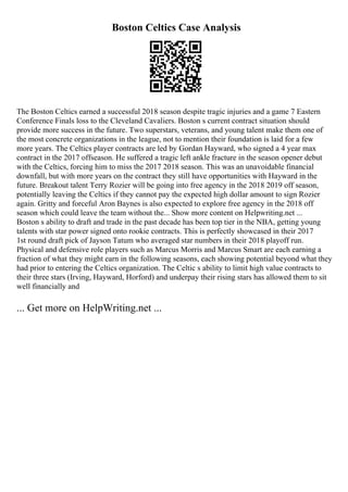 Boston Celtics Case Analysis
The Boston Celtics earned a successful 2018 season despite tragic injuries and a game 7 Eastern
Conference Finals loss to the Cleveland Cavaliers. Boston s current contract situation should
provide more success in the future. Two superstars, veterans, and young talent make them one of
the most concrete organizations in the league, not to mention their foundation is laid for a few
more years. The Celtics player contracts are led by Gordan Hayward, who signed a 4 year max
contract in the 2017 offseason. He suffered a tragic left ankle fracture in the season opener debut
with the Celtics, forcing him to miss the 2017 2018 season. This was an unavoidable financial
downfall, but with more years on the contract they still have opportunities with Hayward in the
future. Breakout talent Terry Rozier will be going into free agency in the 2018 2019 off season,
potentially leaving the Celtics if they cannot pay the expected high dollar amount to sign Rozier
again. Gritty and forceful Aron Baynes is also expected to explore free agency in the 2018 off
season which could leave the team without the... Show more content on Helpwriting.net ...
Boston s ability to draft and trade in the past decade has been top tier in the NBA, getting young
talents with star power signed onto rookie contracts. This is perfectly showcased in their 2017
1st round draft pick of Jayson Tatum who averaged star numbers in their 2018 playoff run.
Physical and defensive role players such as Marcus Morris and Marcus Smart are each earning a
fraction of what they might earn in the following seasons, each showing potential beyond what they
had prior to entering the Celtics organization. The Celtic s ability to limit high value contracts to
their three stars (Irving, Hayward, Horford) and underpay their rising stars has allowed them to sit
well financially and
... Get more on HelpWriting.net ...
 