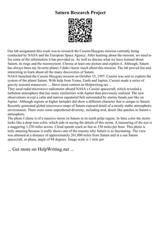Saturn Research Project
Our lab assignment this week was to research the Cassini/Huygens mission currently being
conducted by NASA and the European Space Agency. After learning about the mission, we need to
list some of the information it has provided us. As well as discuss what we have learned about
Saturn, its rings and the moonsystem. Choose at least one picture and explain it. Although, Saturn
has always been my favorite planet, I didn t know much about this mission. The lab proved fun and
interesting to learn about all the many discoveries of Saturn.
NASA launched the Cassini Huygens mission on October 15, 1997. Cassini was sent to explore the
system of the planet Saturn. With help from Venus, Earth and Jupiter, Cassini made a series of
gravity assisted maneuvers. ... Show more content on Helpwriting.net ...
They used radar/microwave radiometer aboard NASA s Cassini spacecraft, which revealed a
turbulent atmosphere that has many similarities with Jupiter than previously realized. The new
observations reveal a calm and narrow equatorial belt surrounded by stormy bands just like on
Jupiter. Although regions at higher latitudes did show a different character that is unique to Saturn.
Recently generated global microwave maps of Saturn exposed detail of a mostly stable atmospheric
environment. There were some unpredicted diversity, including arid, desert like patches in Saturn s
atmosphere.
The photo I chose is of a massive storm on Saturn in its north polar region. In false color the storm
looks like a deep rose color, which aids in seeing the details of this storm. A measuring of the eye is
a staggering 1,250 miles across. Cloud speeds reach as fast as 330 miles per hour. This photo is
truly amazing because it really shows one of the reasons why Saturn is so fascinating. The view
was attained at a distance of approximately 261,000 miles from Saturn and at a sun Saturn
spacecraft, or phase, angle of 94 degrees. Image scale is 1 mile per
... Get more on HelpWriting.net ...
 