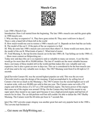 Muscle Cars
Late 1900 s Muscle Cars
Introduction: How it all started from the beginning. The late 1900 s muscle cars and the great spike
in 1900 muscle cars.
I. Why are they so expensive? A. They have gone extinct B. They aren t sold now in days C.
There s only a hand full of them left in the world
II. How much would one cost to restore a 1900 s muscle car? A. Depends on how bad the car looks
B. The model of the car C. If the parts of the car expensive to find
III. Why do some late 1900 s muscle cars cost more then others? A. Some would cost more, due to
the model of the car B. What kinds of parts C. What kind of motor
IV. Ford Mustang A. the top favorite muscle car in the late 1900 s B. Top Selling car in the 1900 s C.
... Show more content on Helpwriting.net ...
Today now and days this car is so expensive and so valuable to many car owners. A car like this
would go for more then 40 to 50,000 dollars. The late 67 models are the most valuable because
there s not many of these models left in the world and that makes this very valuable and very
expensive, but is also a great car now in days too. This car is considered to be the best muscle cars
of all time and to be very valuable now in days. The 1967 Mustang went from 0 to 60 mph in 5.5
seconds.
[pic]Chevrolet Camaro SS, was the second highest popular car sold. This was the era were
Chevrolet tried to copy the design of the mustang. It had accomplished it, by selling lots of
Camaro s but not as much as the Mustang s. The 1967 Camaro was the second highest car to sell
in nation wide, with over 80,000 cars sold in that one year. The Camaro came out with a V8
engine and with the choice of a 327 or a 350 small block engine. The horse power of the engine
that came out of the engine was around 150 hp. On the Camaro they had SS this meant to say
super sport; they meant to say super sport because it was a high powered engine and had lots of
muscle for its time. The car did perform well but still couldn t be able to defeat the 1967 Shelby
Mustang. The Camaro went 0to 60 miles per hour in 7 seconds flat.
[pic] The 1967 corvette coupe stingray was another great fast and very popular back in the 1900 s.
The corvette had finished its
... Get more on HelpWriting.net ...
 