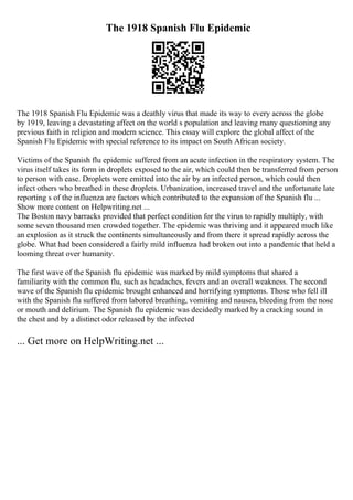 The 1918 Spanish Flu Epidemic
The 1918 Spanish Flu Epidemic was a deathly virus that made its way to every across the globe
by 1919, leaving a devastating affect on the world s population and leaving many questioning any
previous faith in religion and modern science. This essay will explore the global affect of the
Spanish Flu Epidemic with special reference to its impact on South African society.
Victims of the Spanish flu epidemic suffered from an acute infection in the respiratory system. The
virus itself takes its form in droplets exposed to the air, which could then be transferred from person
to person with ease. Droplets were emitted into the air by an infected person, which could then
infect others who breathed in these droplets. Urbanization, increased travel and the unfortunate late
reporting s of the influenza are factors which contributed to the expansion of the Spanish flu ...
Show more content on Helpwriting.net ...
The Boston navy barracks provided that perfect condition for the virus to rapidly multiply, with
some seven thousand men crowded together. The epidemic was thriving and it appeared much like
an explosion as it struck the continents simultaneously and from there it spread rapidly across the
globe. What had been considered a fairly mild influenza had broken out into a pandemic that held a
looming threat over humanity.
The first wave of the Spanish flu epidemic was marked by mild symptoms that shared a
familiarity with the common flu, such as headaches, fevers and an overall weakness. The second
wave of the Spanish flu epidemic brought enhanced and horrifying symptoms. Those who fell ill
with the Spanish flu suffered from labored breathing, vomiting and nausea, bleeding from the nose
or mouth and delirium. The Spanish flu epidemic was decidedly marked by a cracking sound in
the chest and by a distinct odor released by the infected
... Get more on HelpWriting.net ...
 