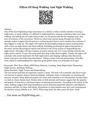 Effects Of Sleep Walking And Night Walking
Abstract
One of the most frightening sleep occurrences to a family is when a family member is having a
night terror, or sleep walking. It s difficult to understand how someone could have their eyes open,
walking, and talking but not really being awake. For the person that has the sleeping issue, they
have no memory of the occurrence. However, observing a person going through one of these
episodes makes it appear that the person is witnessing pure horror, not to mention the confusion if
they happen to wake up. This paper will explore the psychophysiological aspects of parasomnia
with a focus on night terrors and sleep walking. Including psychological aspects that pertain to
the mind, and the physiological aspects that pertain to the living system of sleepwalking and
night terrors. The paper will also examine an actual current case of a 4 year old that currently has
night terrors, and an 18 year old young adult that sleep walks almost nightly. Finally, the paper will
conclude with current treatments for both night terrors and sleeping walking when the person
doesn t just grow out of the sleep disturbance. Taking a closer look into parasomnias, will offer
more clarity in understanding how important good quality sleep is to all people of all ages.
Keywords: Slow Wave Sleep, REM Sleep, Memory, Learning, Sleep Deprivation, Parasomnia,
Night Terrors, and Sleep Walking
Sleep Disorders: Night Terrors and Sleepwalking
The one human need that all organisms require is sleep. The body will eventually shut down to get
rest because it requires sleep to function properly. Adequate sleep is what keeps our learning and
memory on point. Sleep deprived people can t focus their attention to its full potential, because there
is a lack in a basic human need. Studies done on both animals and humans suggest that the quantity
and quality of sleep have a profound impact on learning and memory. According to the article, In the
study, findings suggest that sleep disturbances can be detected using both subjective and objective
measures and that, for these individuals, fluctuations in sleep duration may have real consequences
for daytime anxiety (Mullin et al., 2017). When sleep lacks the other areas fall short. Good
... Get more on HelpWriting.net ...
 