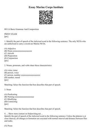Essay Marine Corps Institute
8011A Basic Grammar And Composition
PRINT EXAM
[pic]
1. Identify the part of speech of the italicized word in the following sentence: The only NCOs who
are authorized to carry a sword are Marine NCOs.
(A) Adjective
(B) Noun ccccccccccccccccccccc
(C) Adverb
(D) Preposition
(E) Conjunction
[pic]
2. Nouns, pronouns, and verbs share these characteristics:
(A) voice, tense
(B) person, voice
(C) person, number ccccccccccccccccccccc
(D) number, mood
[pic]
Matching: Select the function that best describes that part of speech.
3. Noun
(A) Predicating
(B) Naming ccccccccccccccccccccc
(C) Modifying
(D) Connecting
[pic]
Matching: Select the function that best describes that part of speech.
4. ... Show more content on Helpwriting.net ...
Identify the part of speech of the italicized word in the following sentence: Unless the platoon is at
close interval, all changes in formation are executed with normal interval and distance between files
and ranks.
(A) Noun
 
