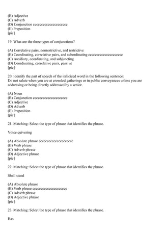 (B) Adjective
(C) Adverb
(D) Conjunction ccccccccccccccccccccc
(E) Preposition
[pic]
19. What are the three types of conjunctions?
(A) Correlative pairs, nonrestrictive, and restrictive
(B) Coordinating, correlative pairs, and subordinating ccccccccccccccccccccc
(C) Auxiliary, coordinating, and subjuncting
(D) Coordinating, correlative pairs, passive
[pic]
20. Identify the part of speech of the italicized word in the following sentence:
Do not salute when you are at crowded gatherings or in public conveyances unless you are
addressing or being directly addressed by a senior.
(A) Noun
(B) Conjunction ccccccccccccccccccccc
(C) Adjective
(D) Adverb
(E) Preposition
[pic]
21. Matching: Select the type of phrase that identifies the phrase.
Voice quivering
(A) Absolute phrase ccccccccccccccccccccc
(B) Verb phrase
(C) Adverb phrase
(D) Adjective phrase
[pic]
22. Matching: Select the type of phrase that identifies the phrase.
Shall stand
(A) Absolute phrase
(B) Verb phrase ccccccccccccccccccccc
(C) Adverb phrase
(D) Adjective phrase
[pic]
23. Matching: Select the type of phrase that identifies the phrase.
Has
 