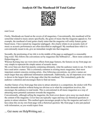 Analysis Of The Masthead Of Total Guitar
ront Cover
Firstly, Mastheads are found on the covers of all magazines. Conventionally, this masthead will be
somewhat related to music amore specifically, the genre of music that the magazine appeals to. For
example, the masthead of total guitar clearly states that the magazine will solely feature guitar
based music. I have named my magazine unplugged , this clearly relates to an acoustic style of
music as acoustic performances are often described as unplugged. My masthead does what it is
conventionally meant to do, give an immediate insight into that magazine.
Secondly, the positioning of my title is in the middle of the page as unplugged is a reasonably
long word. This follows the conventions set by magazines like billboard or ... Show more content on
Helpwriting.net ...
Whereas Kerrang may use worn down effects front page features, the features on my front page are
very simple to represent the simple nature of acoustic music.
My cover lines are short but punchy containing ultimately, what the audience wants to see. For this I
have used artist s names. This is extremely common in existing music magazines, their most
important content concerns existing artists. Also following conventions, my artist s names are
much larger than any additional information underneath. Additionally, my all important cover story
is shown in the largest font on the page other that the masthead. This immediately grabs the
audience s attention and encourages them to find out more.
Another feature of my front page that aims to attract attention is a competition, the sticker with Win
inside demands attention without being too obvious as to what the competition involves, this
encourages the audience to read inside. This is conventional in all music magazines as a way of
attracting more potential customers towards the magazine.
Conventionally, although selling the magazine, the front cover doesn t give away too much about
the content of the magazine. Cover lines are typically vague and may use rhetorical questions or
quotes to attract attention. This method again encourages people to buy the magazine and read it. I
have done this on my own front page with a rhetorical question. My front page is also jam packed
with information, as you would expect from
... Get more on HelpWriting.net ...
 