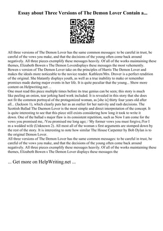 Essay about Three Versions of The Demon Lover Contain a...
All three versions of The Demon Lover has the same common messages: to be careful in trust, be
careful of the vows you make, and that the decisions of the young often come back around
negatively. All three pieces exemplify these messages heavily. Of all of the works maintaining these
themes, Elizabeth Bowen s The Demon Loverdisplays these messages the most vehemently.
Bowen s version of The Demon Lover take on the principles of Harris The Demon Lover and
makes the ideals more noticeable to the novice reader. Kathleen/Mrs. Drover is a perfect rendition
of the original. She blatantly displays youth, as well as a true inability to make or remember
promises made during major events in her life. It is quite peculiar that the young... Show more
content on Helpwriting.net ...
One must read this piece multiple times before its true genius can be seen; this story is much
like peeling an onion, tear jerking hard work included. It is revealed in this story that she does
not fit the common portrayal of the protagonized woman, as [she is] thirty four years old after
all... (Jackson 1), which clearly puts her as an outlier for her nativity and rash decisions. The
Scottish Ballad The Daemon Lover is the most simple and direct interpretation of the concept. It
is quite interesting to see that this piece still exists considering how long it took to write it
down. One of the ballad s major flaw is its consistent repetition, such as Now I am come for the
vows you promised me, /You promised me long ago; / My former vows you must forgive,/For I
m a wedded wife (Unknown 2). All most all of the woman s first arguments are stomped down by
the rest of the story. It is interesting to note how similar The House Carpenter by Bob Dylan is to
the original Demon Lover.
All three versions of The Demon Lover has the same common messages: to be careful in trust, be
careful of the vows you make, and that the decisions of the young often come back around
negatively. All three pieces exemplify these messages heavily. Of all of the works maintaining these
themes, Elizabeth Bowen s The Demon Lover displays these messages the
... Get more on HelpWriting.net ...
 