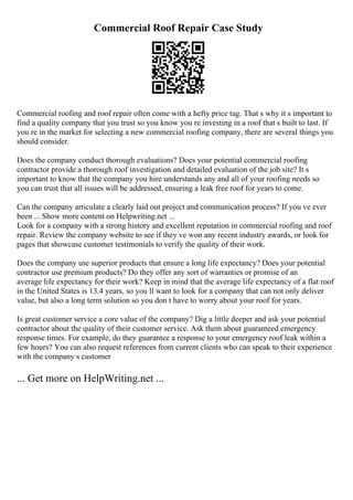 Commercial Roof Repair Case Study
Commercial roofing and roof repair often come with a hefty price tag. That s why it s important to
find a quality company that you trust so you know you re investing in a roof that s built to last. If
you re in the market for selecting a new commercial roofing company, there are several things you
should consider.
Does the company conduct thorough evaluations? Does your potential commercial roofing
contractor provide a thorough roof investigation and detailed evaluation of the job site? It s
important to know that the company you hire understands any and all of your roofing needs so
you can trust that all issues will be addressed, ensuring a leak free roof for years to come.
Can the company articulate a clearly laid out project and communication process? If you ve ever
been ... Show more content on Helpwriting.net ...
Look for a company with a strong history and excellent reputation in commercial roofing and roof
repair. Review the company website to see if they ve won any recent industry awards, or look for
pages that showcase customer testimonials to verify the quality of their work.
Does the company use superior products that ensure a long life expectancy? Does your potential
contractor use premium products? Do they offer any sort of warranties or promise of an
average life expectancy for their work? Keep in mind that the average life expectancy of a flat roof
in the United States is 13.4 years, so you ll want to look for a company that can not only deliver
value, but also a long term solution so you don t have to worry about your roof for years.
Is great customer service a core value of the company? Dig a little deeper and ask your potential
contractor about the quality of their customer service. Ask them about guaranteed emergency
response times. For example, do they guarantee a response to your emergency roof leak within a
few hours? You can also request references from current clients who can speak to their experience
with the company s customer
... Get more on HelpWriting.net ...
 