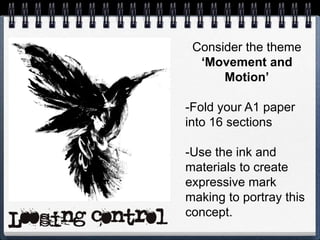 Consider the theme
‘Movement and
Motion’
-Fold your A1 paper
into 16 sections
-Use the ink and
materials to create
expressive mark
making to portray this
concept.
 