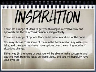 There are a range of ideas to get you thinking in a creative way and
approach the theme of ‘Environments’ imaginatively.
There are a range of options that can be done in and out of the home.
You may choose to do some of them in the home and on any walks you
take, and then you may have more options over the coming months if
situations change.
Either way (in the home or out) you will be able to make successful and
exciting work from the ideas on these slides, and you will hopefully have
your own too!
 