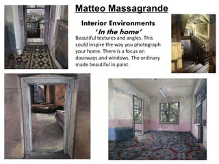 Interior Environments
‘In the home’
Beautiful textures and angles. This
could inspire the way you photograph
your home. There is a focus on
doorways and windows. The ordinary
made beautiful in paint.
Matteo Massagrande
 