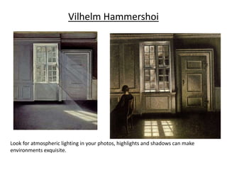 Vilhelm Hammershoi
Look for atmospheric lighting in your photos, highlights and shadows can make
environments exquisite.
 