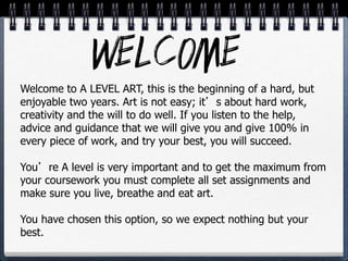 Welcome to A LEVEL ART, this is the beginning of a hard, but
enjoyable two years. Art is not easy; it’s about hard work,
creativity and the will to do well. If you listen to the help,
advice and guidance that we will give you and give 100% in
every piece of work, and try your best, you will succeed.
You’re A level is very important and to get the maximum from
your coursework you must complete all set assignments and
make sure you live, breathe and eat art.
You have chosen this option, so we expect nothing but your
best.
 