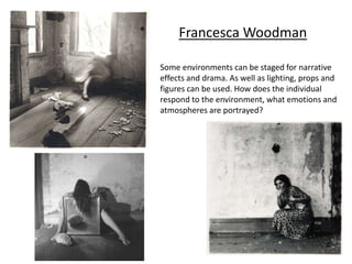 Francesca Woodman
Some environments can be staged for narrative
effects and drama. As well as lighting, props and
figures can be used. How does the individual
respond to the environment, what emotions and
atmospheres are portrayed?
 