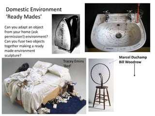 Domestic Environment
‘Ready Mades’
Tracey Emins
‘Bed’
Marcel Duchamp
Bill Woodrow
Can you adapt an object
from your home (ask
permission!) environment?
Can you fuse two objects
together making a ready
made environment
sculpture?
 