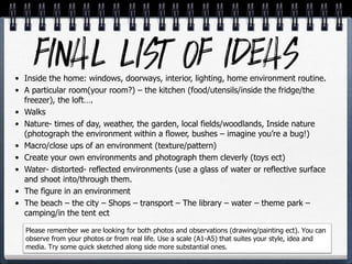 • Inside the home: windows, doorways, interior, lighting, home environment routine.
• A particular room(your room?) – the kitchen (food/utensils/inside the fridge/the
freezer), the loft….
• Walks
• Nature- times of day, weather, the garden, local fields/woodlands, Inside nature
(photograph the environment within a flower, bushes – imagine you’re a bug!)
• Macro/close ups of an environment (texture/pattern)
• Create your own environments and photograph them cleverly (toys ect)
• Water- distorted- reflected environments (use a glass of water or reflective surface
and shoot into/through them.
• The figure in an environment
• The beach – the city – Shops – transport – The library – water – theme park –
camping/in the tent ect
Please remember we are looking for both photos and observations (drawing/painting ect). You can
observe from your photos or from real life. Use a scale (A1-A5) that suites your style, idea and
media. Try some quick sketched along side more substantial ones.
 