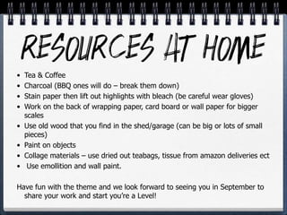 • Tea & Coffee
• Charcoal (BBQ ones will do – break them down)
• Stain paper then lift out highlights with bleach (be careful wear gloves)
• Work on the back of wrapping paper, card board or wall paper for bigger
scales
• Use old wood that you find in the shed/garage (can be big or lots of small
pieces)
• Paint on objects
• Collage materials – use dried out teabags, tissue from amazon deliveries ect
• Use emollition and wall paint.
Have fun with the theme and we look forward to seeing you in September to
share your work and start you’re a Level!
 