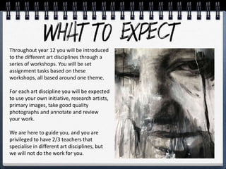 Throughout year 12 you will be introduced
to the different art disciplines through a
series of workshops. You will be set
assignment tasks based on these
workshops, all based around one theme.
For each art discipline you will be expected
to use your own initiative, research artists,
primary images, take good quality
photographs and annotate and review
your work.
We are here to guide you, and you are
privileged to have 2/3 teachers that
specialise in different art disciplines, but
we will not do the work for you.
 