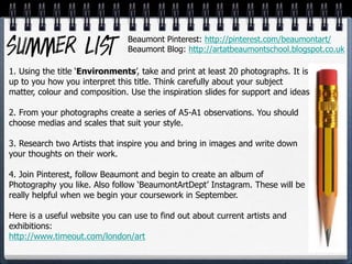 1. Using the title ‘Environments’, take and print at least 20 photographs. It is
up to you how you interpret this title. Think carefully about your subject
matter, colour and composition. Use the inspiration slides for support and ideas
2. From your photographs create a series of A5-A1 observations. You should
choose medias and scales that suit your style.
3. Research two Artists that inspire you and bring in images and write down
your thoughts on their work.
4. Join Pinterest, follow Beaumont and begin to create an album of
Photography you like. Also follow ‘BeaumontArtDept’ Instagram. These will be
really helpful when we begin your coursework in September.
Here is a useful website you can use to find out about current artists and
exhibitions:
http://www.timeout.com/london/art
Beaumont Pinterest: http://pinterest.com/beaumontart/
Beaumont Blog: http://artatbeaumontschool.blogspot.co.uk
 