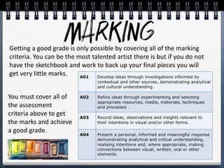 Getting a good grade is only possible by covering all of the marking
criteria. You can be the most talented artist there is but if you do not
have the sketchbook and work to back up your final pieces you will
get very little marks.
You must cover all of
the assessment
criteria above to get
the marks and achieve
a good grade.
 