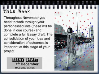 Throughout November you
need to work through your
personalised lists (these will be
done in due course) and
complete a full Essay draft. The
consolidation of your idea and
consideration of outcomes is
important at this stage of your
project.
MAX: 3000 WORDS
7th December
 