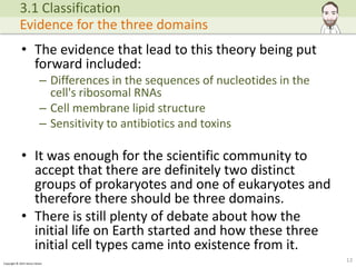 Copyright © 2015 Henry Exham
• The evidence that lead to this theory being put
forward included:
– Differences in the sequences of nucleotides in the
cell's ribosomal RNAs
– Cell membrane lipid structure
– Sensitivity to antibiotics and toxins
• It was enough for the scientific community to
accept that there are definitely two distinct
groups of prokaryotes and one of eukaryotes and
therefore there should be three domains.
• There is still plenty of debate about how the
initial life on Earth started and how these three
initial cell types came into existence from it.
13
3.1 Classification
Evidence for the three domains
 