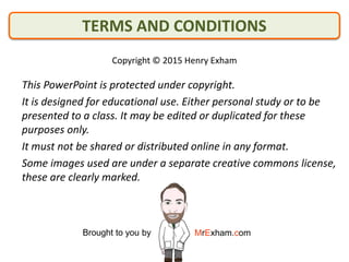 This PowerPoint is protected under copyright.
It is designed for educational use. Either personal study or to be
presented to a class. It may be edited or duplicated for these
purposes only.
It must not be shared or distributed online in any format.
Some images used are under a separate creative commons license,
these are clearly marked.
Copyright © 2015 Henry Exham
Brought to you by MrExham.com
TERMS AND CONDITIONS
 