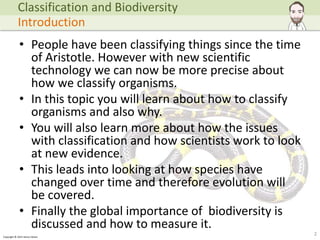 Copyright © 2015 Henry Exham
• People have been classifying things since the time
of Aristotle. However with new scientific
technology we can now be more precise about
how we classify organisms.
• In this topic you will learn about how to classify
organisms and also why.
• You will also learn more about how the issues
with classification and how scientists work to look
at new evidence.
• This leads into looking at how species have
changed over time and therefore evolution will
be covered.
• Finally the global importance of biodiversity is
discussed and how to measure it.
2
Classification and Biodiversity
Introduction
 