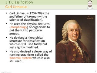 Copyright © 2015 Henry Exham
• Carl Linnaeus (1707-78)is the
godfather of taxonomy (the
science of classification).
• He used the physical features
(morphology) of organisms to
put them into particular
groups.
• He devised a hierarchical
structure for classification
which is still used today but
just slightly modified.
• He also devised a clever way of
naming organisms called the
binomial system which is also
still used.
6
3.1 Classification
Carl Linnaeus
 