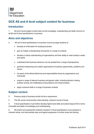Published: April 2014
GCE AS and A level subject content for business
Introduction
1. AS and A level subject content sets out the knowledge, understanding and skills common to
all AS and A level specifications in business.
Aims and objectives
2. AS and A level specifications in business must encourage students to:
 develop an enthusiasm for studying business
 gain an holistic understanding of business in a range of contexts
 develop a critical understanding of organisations and their ability to meet society’s needs
and wants
 understand that business behaviour can be studied from a range of perspectives
 generate enterprising and creative approaches to business opportunities, problems and
issues
 be aware of the ethical dilemmas and responsibilities faced by organisations and
individuals
 acquire a range of relevant business and generic skills, including decision making,
problem solving, the challenging of assumptions and critical analysis
 apply numerical skills in a range of business contexts
Subject content
3. Previous study of business should not be a requirement.
4. The AS course must provide a free-standing, coherent course of study.
5. A level specifications must further develop higher-level skills and extend beyond AS in terms
of breadth and depth of knowledge and understanding.
6. All content and assessment material included in A level specifications must represent a
coherent whole, and demonstrate clear and logical progression to further study and training.
 