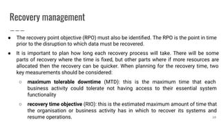 Recovery management
● The recovery point objective (RPO) must also be identiﬁed. The RPO is the point in time
prior to the disruption to which data must be recovered.
● It is important to plan how long each recovery process will take. There will be some
parts of recovery where the time is ﬁxed, but other parts where if more resources are
allocated then the recovery can be quicker. When planning for the recovery time, two
key measurements should be considered:
○ maximum tolerable downtime (MTD): this is the maximum time that each
business activity could tolerate not having access to their essential system
functionality
○ recovery time objective (RIO): this is the estimated maximum amount of time that
the organisation or business activity has in which to recover its systems and
resume operations. 10
 
