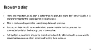 Recovery testing
● Plans are important, and a plan is better than no plan, but plans don't always work. It is
therefore important to test disaster recovery plans.
● This is particularly applicable to restoring data and systems.
● Backed up data should be tested daily to ensure that the backup process has
succeeded and that the backup data is accessible.
● Full system restorations should be tested periodically by attempting to restore whole
server backups onto a clean server and testing their success.
11
 