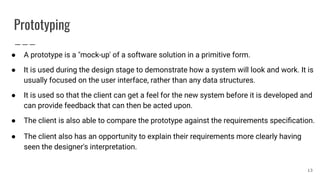 Prototyping
● A prototype is a "mock-up' of a software solution in a primitive form.
● It is used during the design stage to demonstrate how a system will look and work. It is
usually focused on the user interface, rather than any data structures.
● It is used so that the client can get a feel for the new system before it is developed and
can provide feedback that can then be acted upon.
● The client is also able to compare the prototype against the requirements speciﬁcation.
● The client also has an opportunity to explain their requirements more clearly having
seen the designer's interpretation.
13
 