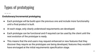 Types of prototyping
Evolutionary/incremental prototyping
● Each prototype will be build upon the previous one and include more functionality
until a ﬁnal product is built.
● At each stage, only clearly understood requirements are developed.
● Each prototype can be functional and if required can be used by the client until the
next evolution of the prototype is ready.
● This means that the end users may request enhanced or new features that they
discover they require as the prototypes are being developed, features they wouldn't
have envisaged at the initial requirements speciﬁcation stage.
15
 