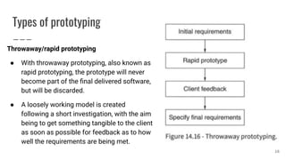 Types of prototyping
Throwaway/rapid prototyping
● With throwaway prototyping, also known as
rapid prototyping, the prototype will never
become part of the ﬁnal delivered software,
but will be discarded.
● A loosely working model is created
following a short investigation, with the aim
being to get something tangible to the client
as soon as possible for feedback as to how
well the requirements are being met.
16
 
