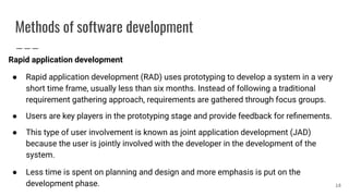 Methods of software development
Rapid application development
● Rapid application development (RAD) uses prototyping to develop a system in a very
short time frame, usually less than six months. Instead of following a traditional
requirement gathering approach, requirements are gathered through focus groups.
● Users are key players in the prototyping stage and provide feedback for reﬁnements.
● This type of user involvement is known as joint application development (JAD)
because the user is jointly involved with the developer in the development of the
system.
● Less time is spent on planning and design and more emphasis is put on the
development phase. 18
 