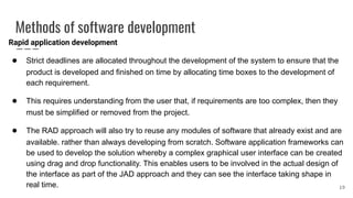 Methods of software development
Rapid application development
● Strict deadlines are allocated throughout the development of the system to ensure that the
product is developed and finished on time by allocating time boxes to the development of
each requirement.
● This requires understanding from the user that, if requirements are too complex, then they
must be simplified or removed from the project.
● The RAD approach will also try to reuse any modules of software that already exist and are
available. rather than always developing from scratch. Software application frameworks can
be used to develop the solution whereby a complex graphical user interface can be created
using drag and drop functionality. This enables users to be involved in the actual design of
the interface as part of the JAD approach and they can see the interface taking shape in
real time. 19
 