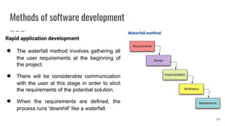 Methods of software development
Rapid application development
● The waterfall method involves gathering all
the user requirements at the beginning of
the project.
● There will be considerable communication
with the user at this stage in order to elicit
the requirements of the potential solution.
● When the requirements are defined, the
process runs 'downhill' like a waterfall.
20
 