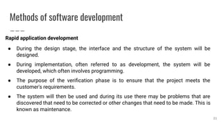 Methods of software development
Rapid application development
● During the design stage, the interface and the structure of the system will be
designed.
● During implementation, often referred to as development, the system will be
developed, which often involves programming.
● The purpose of the veriﬁcation phase is to ensure that the project meets the
customer's requirements.
● The system will then be used and during its use there may be problems that are
discovered that need to be corrected or other changes that need to be made. This is
known as maintenance.
21
 
