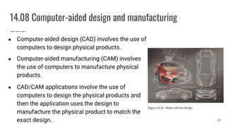 14.08 Computer-aided design and manufacturing
● Computer-aided design (CAD) involves the use of
computers to design physical products.
● Computer-aided manufacturing (CAM) involves
the use of computers to manufacture physical
products.
● CAD/CAM applications involve the use of
computers to design the physical products and
then the application uses the design to
manufacture the physical product to match the
exact design. 24
 