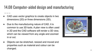 14.08 Computer-aided design and manufacturing
● CAD uses vector graphics to create objects in two
dimensions (2D) or three dimensions (3D).
● Due to the manufacturing nature of CAD, it is
common to use 3D tools. A plan view is often used
in 2D and the CAD software will render a 3D view,
which can be viewed from any angle and zoomed
in or out.
● Objects can be stretched, resized and moved and
properties such as material and colour can be
changed.
25
 