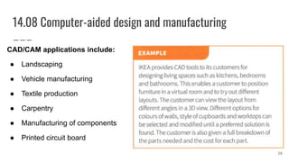 14.08 Computer-aided design and manufacturing
CAD/CAM applications include:
● Landscaping
● Vehicle manufacturing
● Textile production
● Carpentry
● Manufacturing of components
● Printed circuit board
26
 