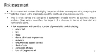 Risk assessment
● Risk assessment involves identifying the potential risks to an organisation, analysing the
potential impact to the organisation and the likelihood of each risk occurring.
● This is often carried out alongside a systematic process known as business impact
analysis (BIA), which quantiﬁes the impact of a disaster in terms of ﬁnancial and
nonﬁnancial costs.
● A risk assessment will identify a number of potential hazards including:
○ power cut
○ ﬁre
○ ﬂood
○ denial of access to premises
○ malware
○ unauthorised access to data
○ theft of data
○ corruption of data
○ loss of key personnel 3
 