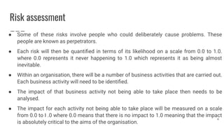 Risk assessment
● Some of these risks involve people who could deliberately cause problems. These
people are known as perpetrators.
● Each risk will then be quantiﬁed in terms of its likelihood on a scale from 0.0 to 1.0.
where 0.0 represents it never happening to 1.0 which represents it as being almost
inevitable.
● Within an organisation, there will be a number of business activities that are carried out.
Each business activity will need to be identiﬁed.
● The impact of that business activity not being able to take place then needs to be
analysed.
● The impact for each activity not being able to take place will be measured on a scale
from 0.0 to I .0 where 0.0 means that there is no impact to 1.0 meaning that the impact
is absolutely critical to the aims of the organisation.
4
 