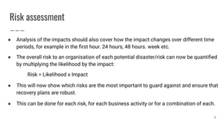 Risk assessment
● Analysis of the impacts should also cover how the impact changes over different time
periods, for example in the ﬁrst hour. 24 hours, 48 hours. week etc.
● The overall risk to an organisation of each potential disaster/risk can now be quantiﬁed
by multiplying the likelihood by the impact:
Risk = Likelihood x Impact
● This will now show which risks are the most important to guard against and ensure that
recovery plans are robust.
● This can be done for each risk, for each business activity or for a combination of each.
6
 